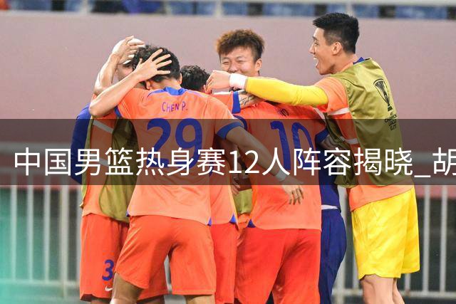 中国男篮热身赛12人阵容揭晓 胡明轩焦泊乔入围崔永熙落选