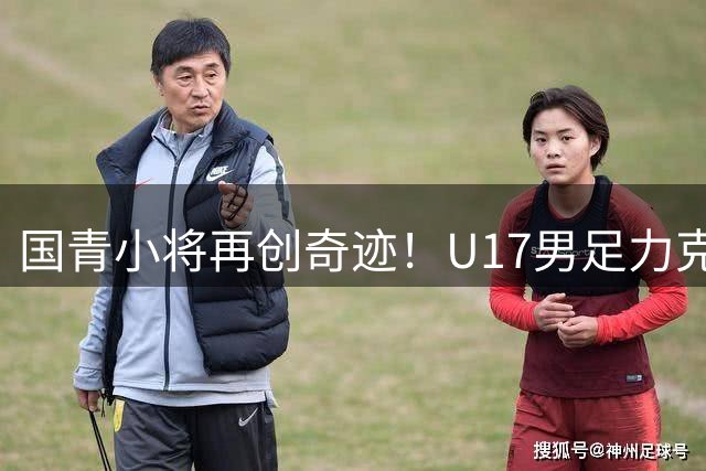 国青小将再创奇迹！U17男足力克西甲梯队锁定四强席位