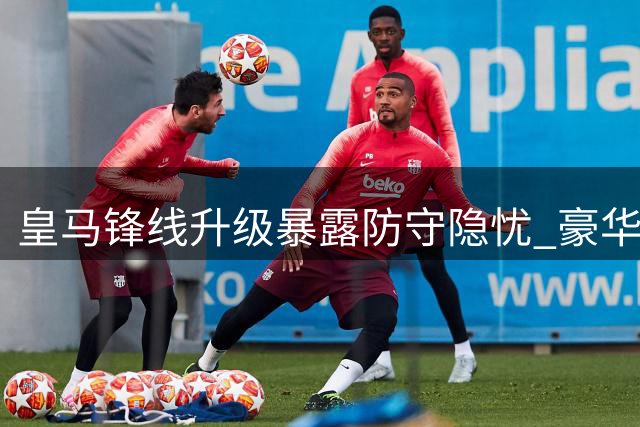 皇马锋线升级暴露防守隐忧 豪华攻击群暗藏战术失衡危机