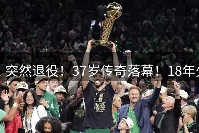 突然退役！37岁传奇落幕！18年少年气！再见了！